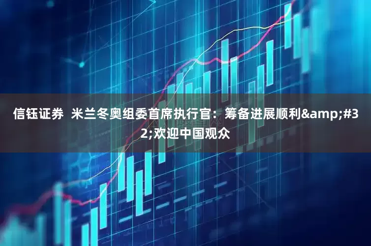 信钰证券  米兰冬奥组委首席执行官：筹备进展顺利&#32;欢迎中国观众