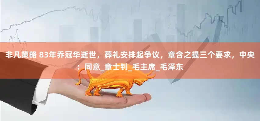 非凡策略 83年乔冠华逝世，葬礼安排起争议，章含之提三个要求，中央：同意_章士钊_毛主席_毛泽东