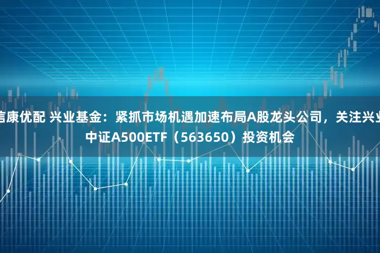信康优配 兴业基金：紧抓市场机遇加速布局A股龙头公司，关注兴业中证A500ETF（563650）投资机会