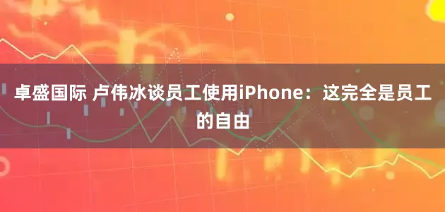 卓盛国际 卢伟冰谈员工使用iPhone：这完全是员工的自由