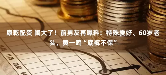 康乾配资 闹大了！前男友再曝料：特殊爱好、60岁老头，黄一鸣“底裤不保”